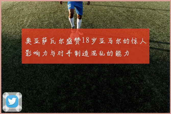 奥亚萨瓦尔盛赞18岁亚马尔的惊人影响力与对手制造混乱的能力