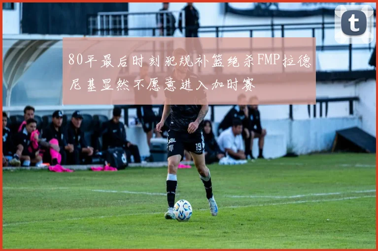 80平最后时刻犯规补篮绝杀FMP拉德尼基显然不愿意进入加时赛