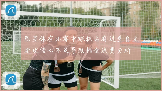 陈昱休在比赛中球权占有过多自主进攻信心不足导致机会浪费分析