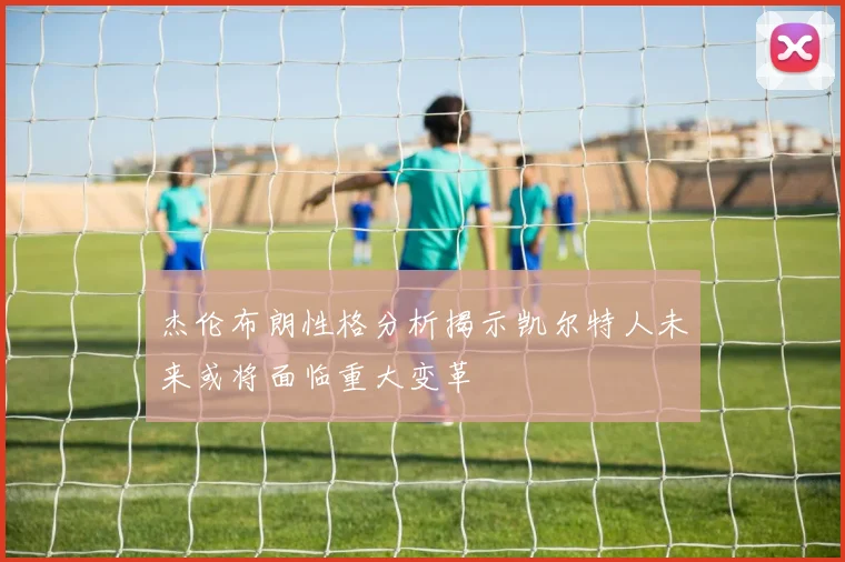 杰伦布朗性格分析揭示凯尔特人未来或将面临重大变革