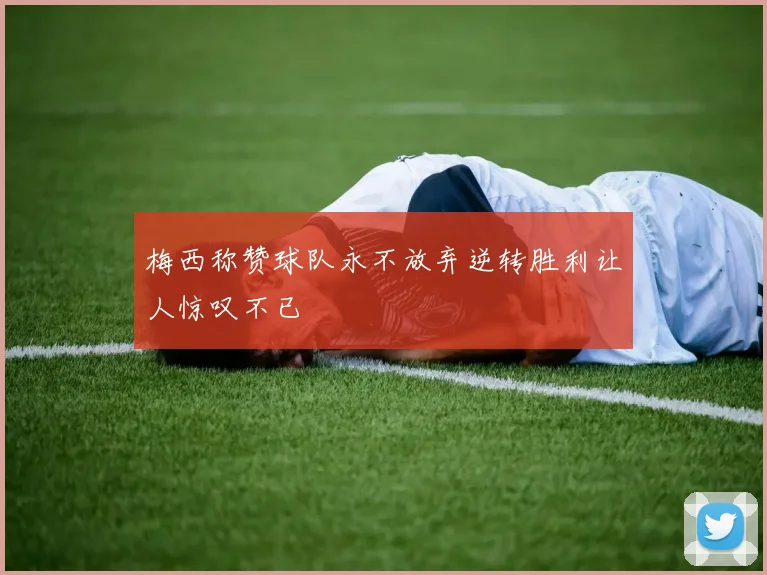 梅西称赞球队永不放弃逆转胜利让人惊叹不已