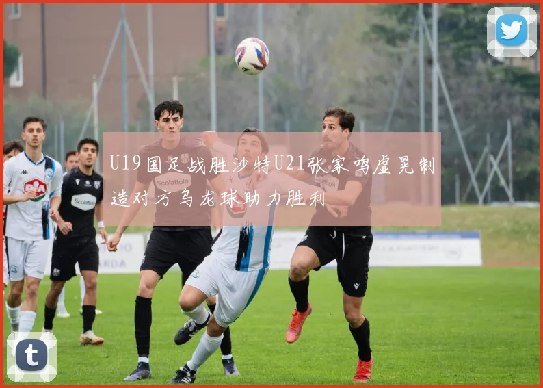 U19国足战胜沙特U21张家鸣虚晃制造对方乌龙球助力胜利