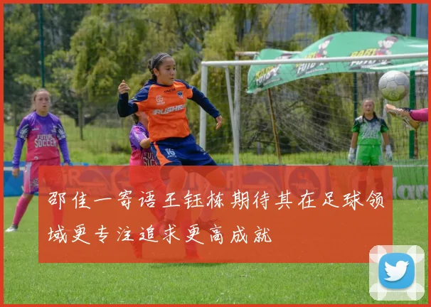 邵佳一寄语王钰栋期待其在足球领域更专注追求更高成就