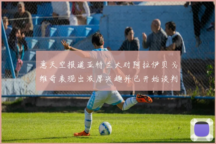 意天空报道亚特兰大对阿拉伊贝戈维奇表现出浓厚兴趣并已开始谈判