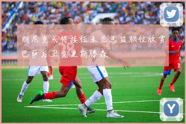 朗尼克或将接任米兰总监职位欣赏巴萨后卫克里斯滕森