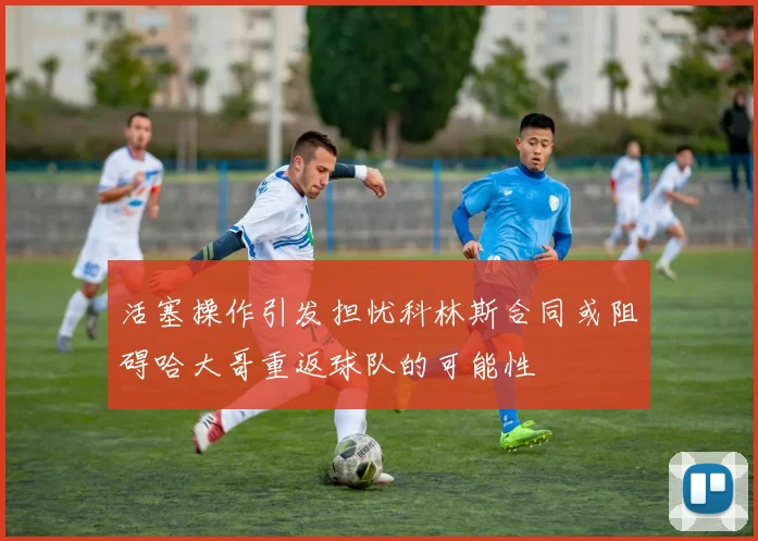 活塞操作引发担忧科林斯合同或阻碍哈大哥重返球队的可能性