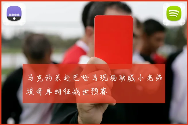 马克西亲赴巴哈马现场助威小老弟埃奇库姆征战世预赛